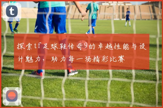 探索tf足球鞋传奇9的卓越性能与设计魅力，助力每一场精彩比赛