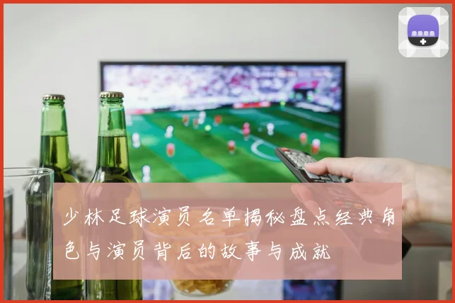 少林足球演员名单揭秘盘点经典角色与演员背后的故事与成就