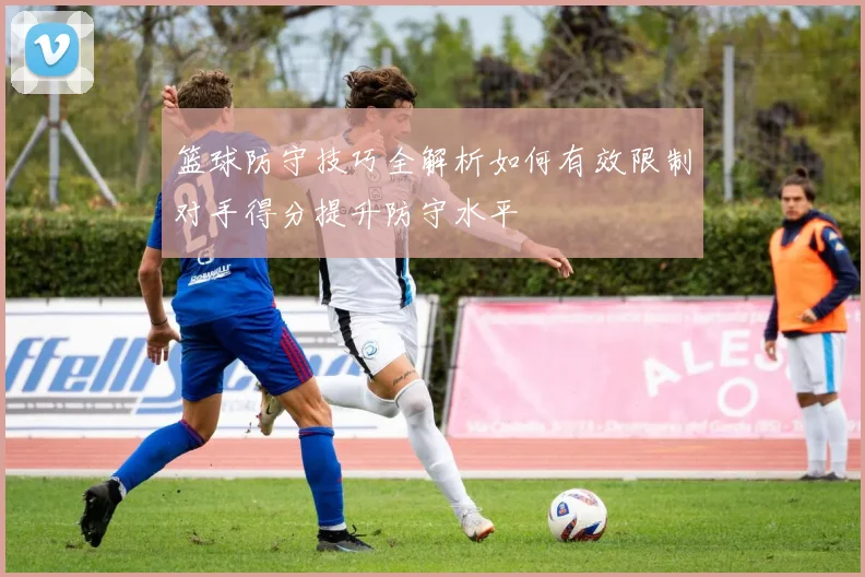 篮球防守技巧全解析如何有效限制对手得分提升防守水平