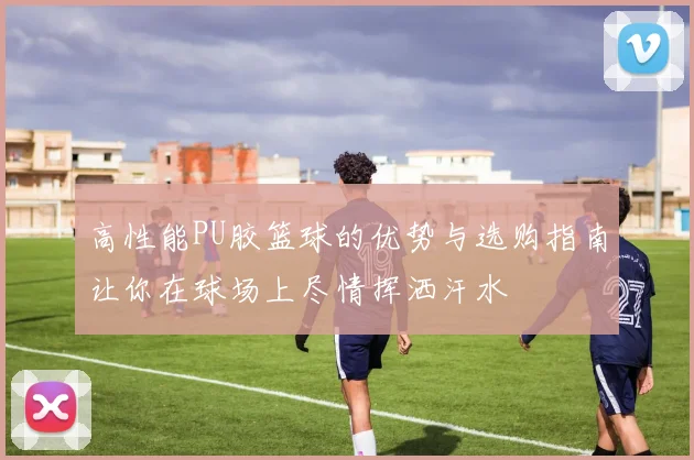 高性能PU胶篮球的优势与选购指南让你在球场上尽情挥洒汗水