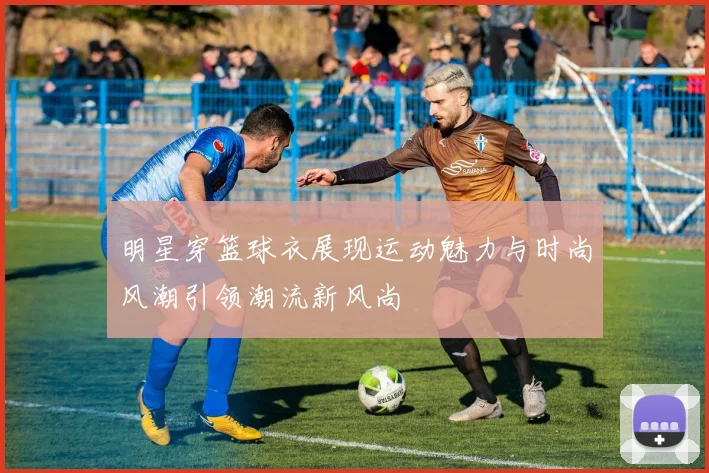 明星穿篮球衣展现运动魅力与时尚风潮引领潮流新风尚