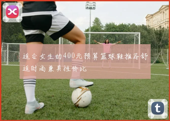 适合女生的400元预算篮球鞋推荐舒适时尚兼具性价比