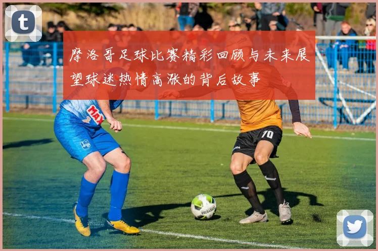 摩洛哥足球比赛精彩回顾与未来展望球迷热情高涨的背后故事