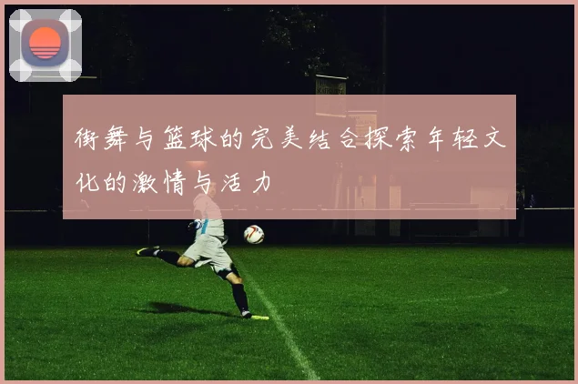 街舞与篮球的完美结合探索年轻文化的激情与活力