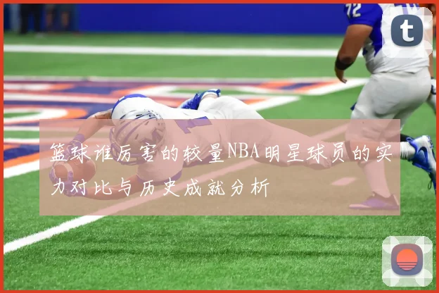 篮球谁厉害的较量NBA明星球员的实力对比与历史成就分析